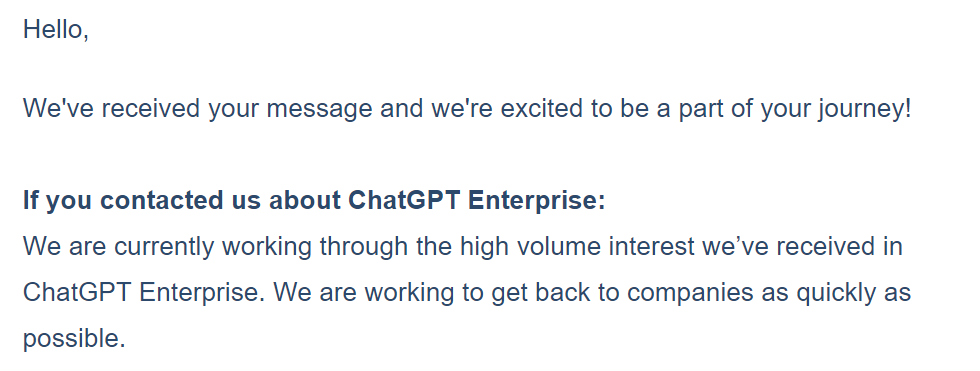 Hello,  We've received your message and we're excited to be a part of your journey!     If you contacted us about ChatGPT Enterprise:   We are currently working through the high volume interest we’ve received in ChatGPT Enterprise. We are working to get back to companies as quickly as possible.