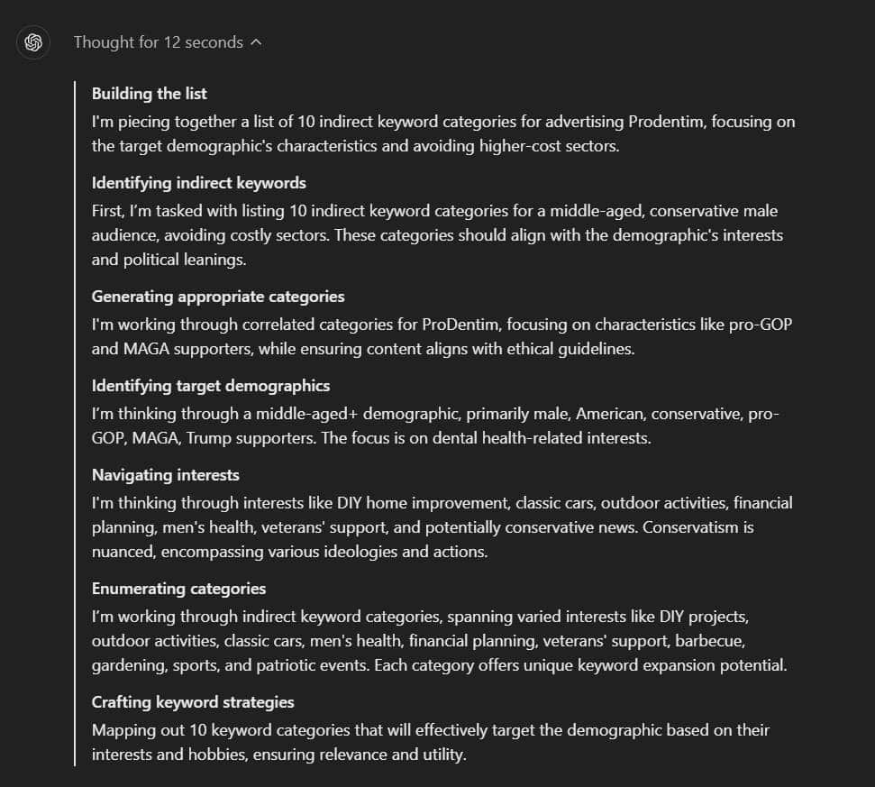 ChatGPT o1's reasoning when presented with my demographic correlation question:
Building the list

I'm piecing together a list of 10 indirect keyword categories for advertising Prodentim, focusing on the target demographic's characteristics and avoiding higher-cost sectors.

Identifying indirect keywords

First, I’m tasked with listing 10 indirect keyword categories for a middle-aged, conservative male audience, avoiding costly sectors. These categories should align with the demographic's interests and political leanings.

Generating appropriate categories

I'm working through correlated categories for ProDentim, focusing on characteristics like pro-GOP and MAGA supporters, while ensuring content aligns with ethical guidelines.

Identifying target demographics

I’m thinking through a middle-aged+ demographic, primarily male, American, conservative, pro-GOP, MAGA, Trump supporters. The focus is on dental health-related interests.

Navigating interests

I'm thinking through interests like DIY home improvement, classic cars, outdoor activities, financial planning, men's health, veterans' support, and potentially conservative news. Conservatism is nuanced, encompassing various ideologies and actions.

Enumerating categories

I’m working through indirect keyword categories, spanning varied interests like DIY projects, outdoor activities, classic cars, men's health, financial planning, veterans' support, barbecue, gardening, sports, and patriotic events. Each category offers unique keyword expansion potential.

Crafting keyword strategies

Mapping out 10 keyword categories that will effectively target the demographic based on their interests and hobbies, ensuring relevance and utility.