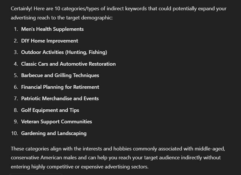 Model output:
Certainly! Here are 10 categories/types of indirect keywords that could potentially expand your advertising reach to the target demographic:

Men's Health Supplements
DIY Home Improvement
Outdoor Activities (Hunting, Fishing)
Classic Cars and Automotive Restoration
Barbecue and Grilling Techniques
Financial Planning for Retirement
Patriotic Merchandise and Events
Golf Equipment and Tips
Veteran Support Communities
Gardening and Landscaping
These categories align with the interests and hobbies commonly associated with middle-aged, conservative American males and can help you reach your target audience indirectly without entering highly competitive or expensive advertising sectors.